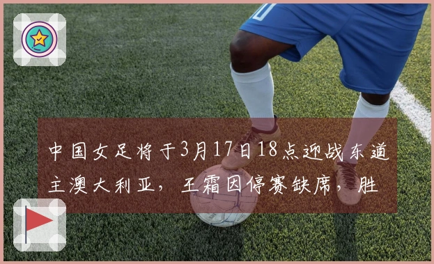 中国女足将于3月17日18点迎战东道主澳大利亚，王霜因停赛缺席，胜者晋级决赛