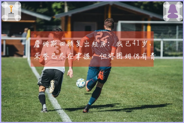 詹姆斯回顾复出经历：我已41岁，荣誉已尽在掌握，但塔图姆仍有青春潜力