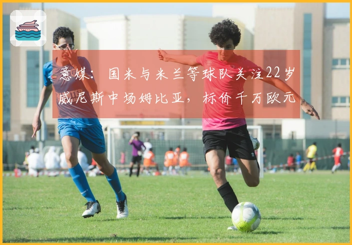 意媒：国米与米兰等球队关注22岁威尼斯中场姆比亚，标价千万欧元！