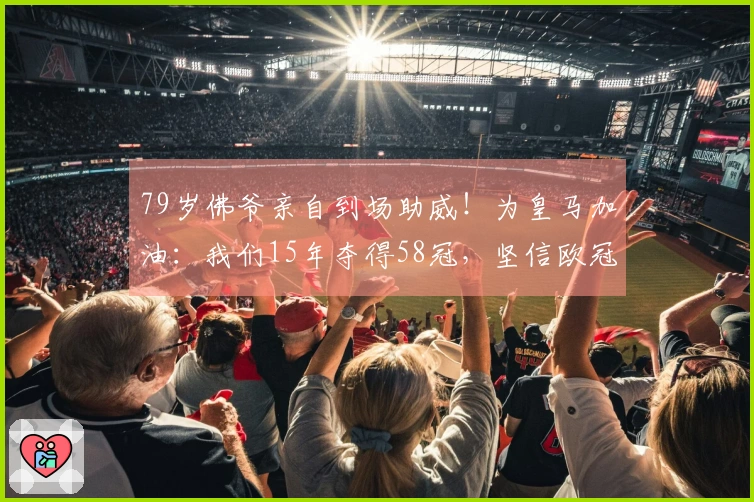 79岁佛爷亲自到场助威！为皇马加油：我们15年夺得58冠，坚信欧冠逆转