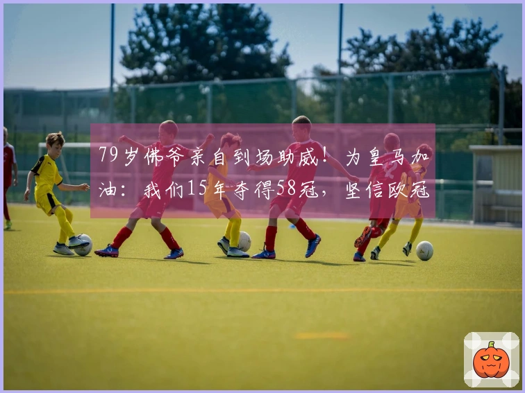 79岁佛爷亲自到场助威！为皇马加油：我们15年夺得58冠，坚信欧冠逆转