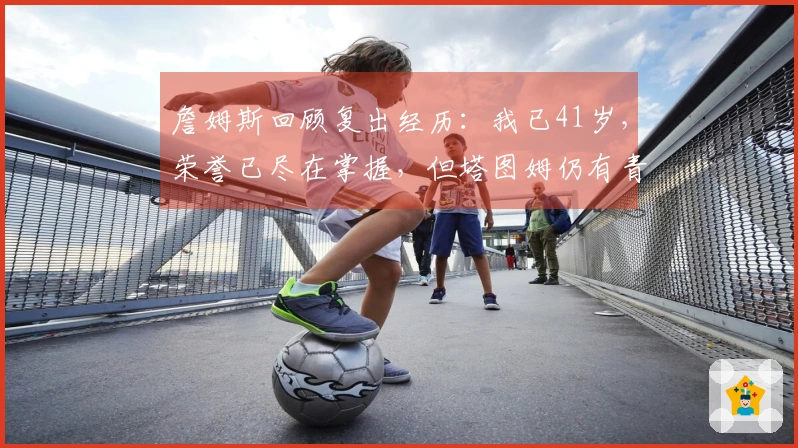 詹姆斯回顾复出经历：我已41岁，荣誉已尽在掌握，但塔图姆仍有青春潜力