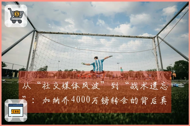 从“社交媒体风波”到“战术遗忘”：加纳乔4000万镑转会的背后真相！